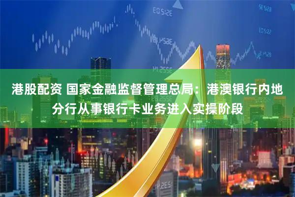 港股配资 国家金融监督管理总局：港澳银行内地分行从事银行卡业务进入实操阶段