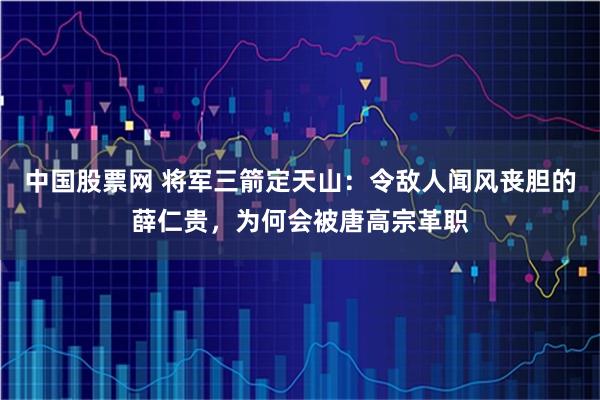 中国股票网 将军三箭定天山：令敌人闻风丧胆的薛仁贵，为何会被唐高宗革职
