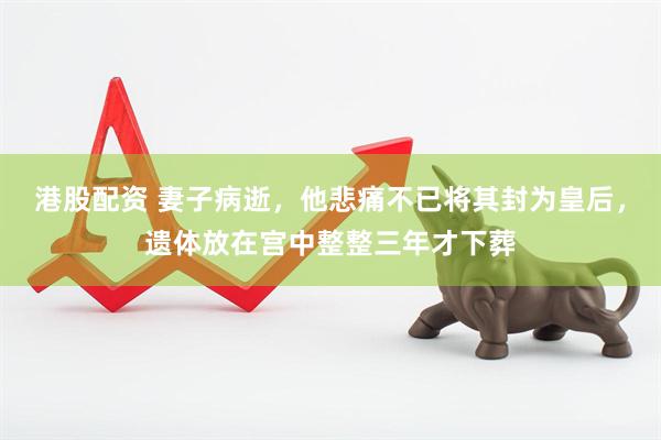 港股配资 妻子病逝，他悲痛不已将其封为皇后，遗体放在宫中整整三年才下葬