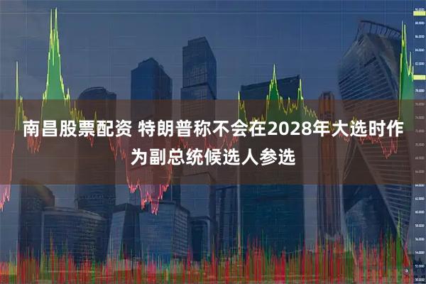 南昌股票配资 特朗普称不会在2028年大选时作为副总统候选人参选