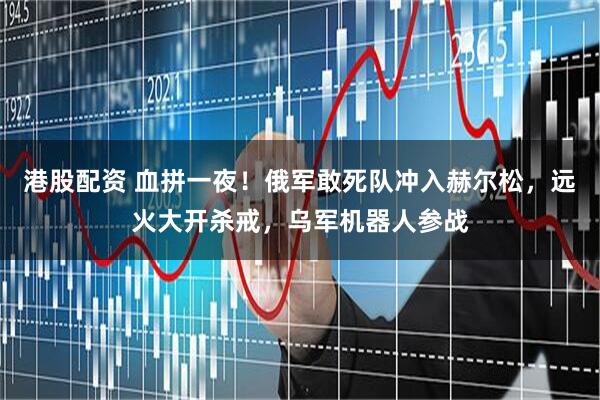 港股配资 血拼一夜！俄军敢死队冲入赫尔松，远火大开杀戒，乌军机器人参战