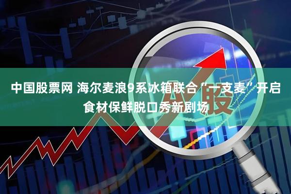 中国股票网 海尔麦浪9系冰箱联合“一支麦”开启食材保鲜脱口秀新剧场