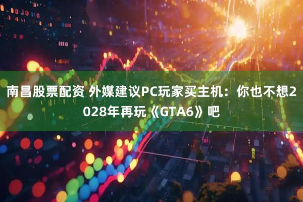 南昌股票配资 外媒建议PC玩家买主机：你也不想2028年再玩《GTA6》吧