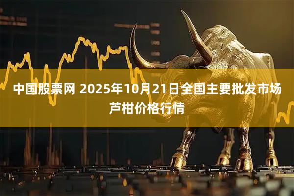 中国股票网 2025年10月21日全国主要批发市场芦柑价格行情