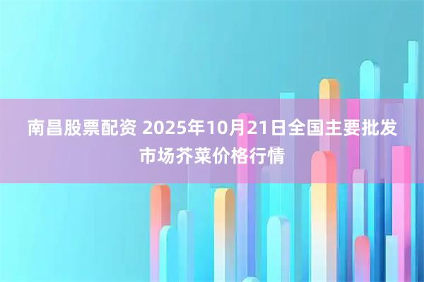 南昌股票配资 2025年10月21日全国主要批发市场芥菜价格行情