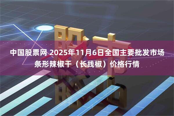 中国股票网 2025年11月6日全国主要批发市场条形辣椒干（长线椒）价格行情
