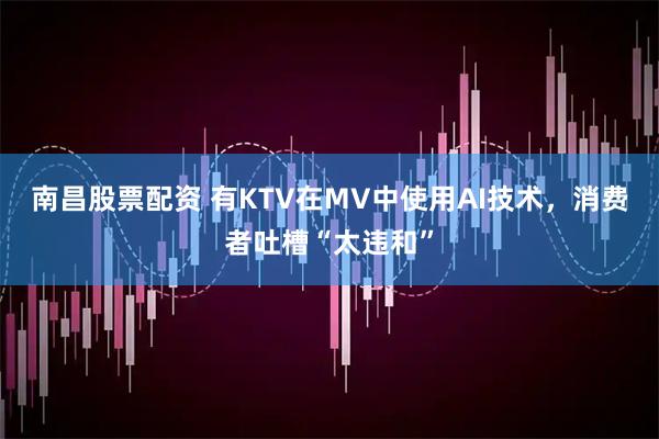 南昌股票配资 有KTV在MV中使用AI技术，消费者吐槽“太违和”