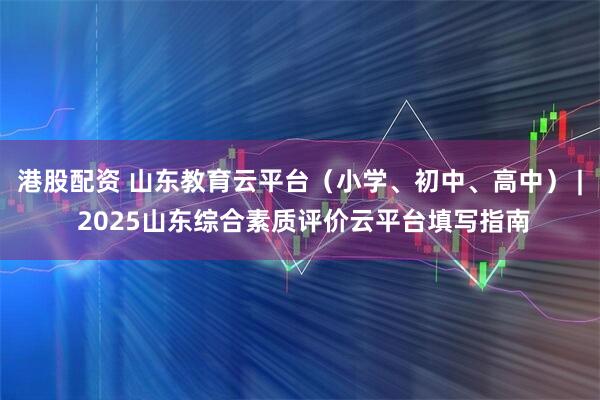 港股配资 山东教育云平台（小学、初中、高中） | 2025山东综合素质评价云平台填写指南