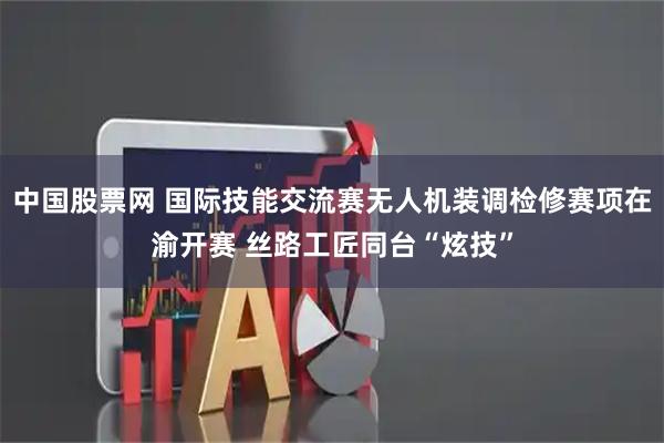 中国股票网 国际技能交流赛无人机装调检修赛项在渝开赛 丝路工匠同台“炫技”