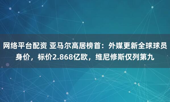 网络平台配资 亚马尔高居榜首：外媒更新全球球员身价，标价2.868亿欧，维尼修斯仅列第九