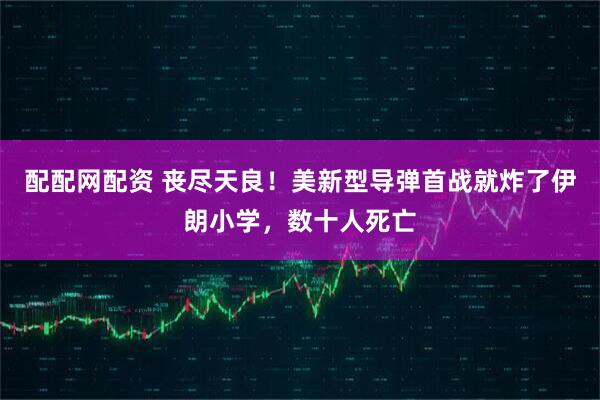 配配网配资 丧尽天良！美新型导弹首战就炸了伊朗小学，数十人死亡