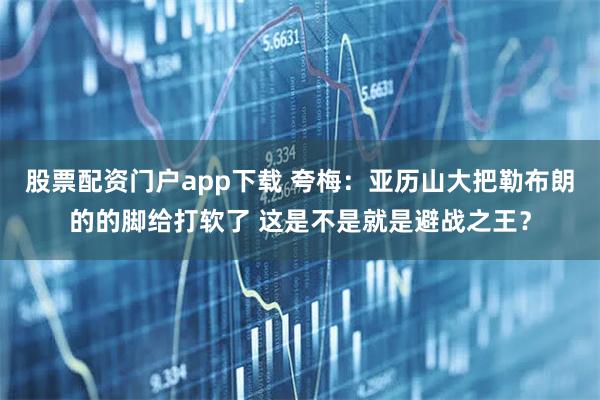 股票配资门户app下载 夸梅：亚历山大把勒布朗的的脚给打软了 这是不是就是避战之王？