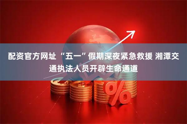 配资官方网址 “五一”假期深夜紧急救援 湘潭交通执法人员开辟生命通道