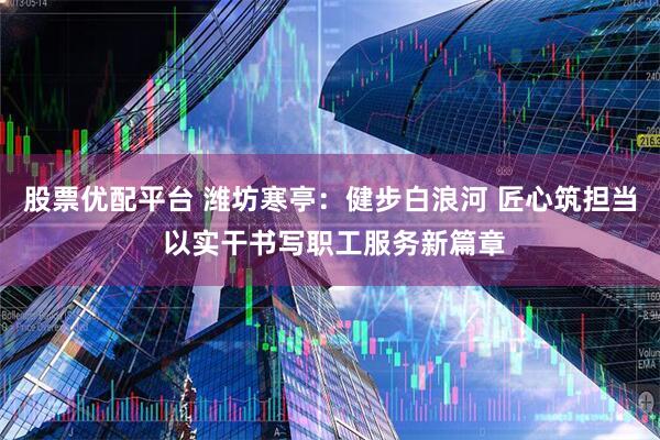 股票优配平台 潍坊寒亭：健步白浪河 匠心筑担当 以实干书写职工服务新篇章