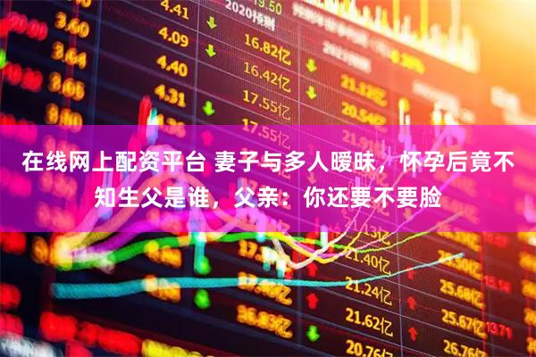 在线网上配资平台 妻子与多人暧昧，怀孕后竟不知生父是谁，父亲：你还要不要脸
