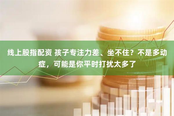 线上股指配资 孩子专注力差、坐不住？不是多动症，可能是你平时打扰太多了